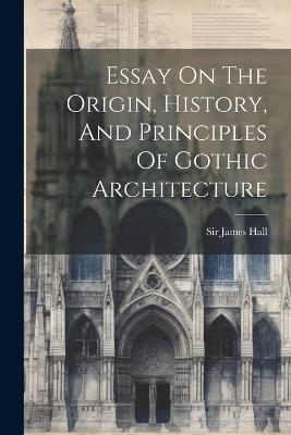 Essay On The Origin, History, And Principles Of Gothic Architecture - James Hall - cover