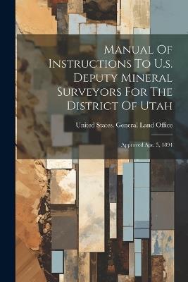 Manual Of Instructions To U.s. Deputy Mineral Surveyors For The District Of Utah: Approved Apr. 5, 1894 - cover