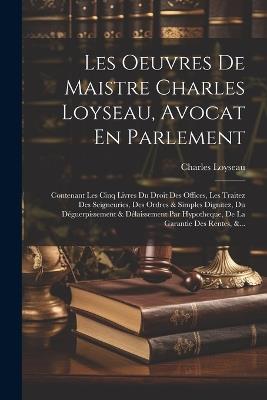 Les Oeuvres De Maistre Charles Loyseau, Avocat En Parlement: Contenant Les Cinq Livres Du Droit Des Offices, Les Traitez Des Seigneuries, Des Ordres & Simples Dignitez, Du Déguerpissement & Délaissement Par Hypotheque, De La Garantie Des Rentes, &... - Charles Loyseau - cover