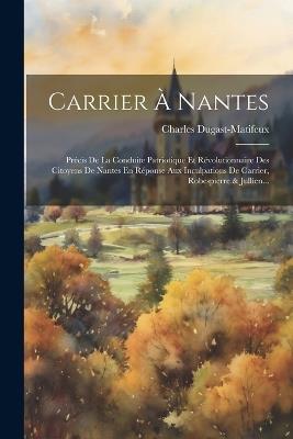 Carrier À Nantes: Précis De La Conduite Patriotique Et Révolutionnaire Des Citoyens De Nantes En Réponse Aux Inculpations De Carrier, Robespierre & Jullien... - Charles Dugast-Matifeux - cover