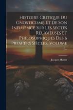 Histoire Critique Du Gnosticisme Et De Son Influence Sur Les Sectes Religieuses Et Philosophiques Des 6 Premiers Siècles, Volume 1...