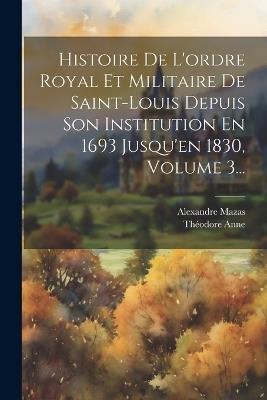 Histoire De L'ordre Royal Et Militaire De Saint-louis Depuis Son Institution En 1693 Jusqu'en 1830, Volume 3... - Alexandre Mazas,Théodore Anne - cover