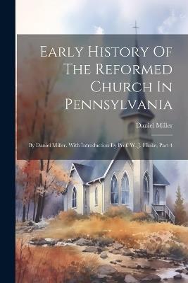 Early History Of The Reformed Church In Pennsylvania: By Daniel Miller. With Introduction By Prof. W. J. Hinke, Part 4 - Daniel Miller - cover