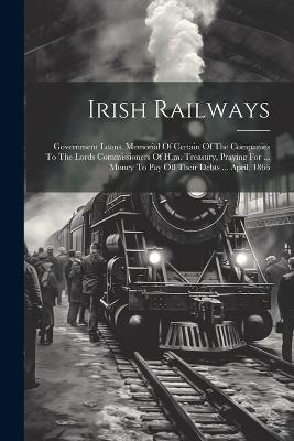 Irish Railways: Government Loans. Memorial Of Certain Of The Companies To The Lords Commissioners Of H.m. Treasury, Praying For ... Money To Pay Off Their Debts ... April, 1866 - Anonymous - cover