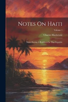 Notes On Haiti: Made During A Residence In That Republic; Volume 1 - Charles MacKenzie - cover
