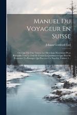 Manuel Du Voyageur En Suisse: Ouvrage Où L'on Trouve Les Directions Nécessaires Pour Recueillir Tout Le Fruit Et Toutes Les Jouissances Que Peut Se Promettre Un Étranger Qui Parcourt Ce Pays-là, Volume 1...