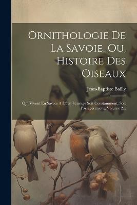 Ornithologie De La Savoie, Ou, Histoire Des Oiseaux: Qui Vivent En Savoie A L'état Sauvage Soit Constamment, Soit Passagèrement, Volume 2... - Jean-Baptiste Bailly - cover