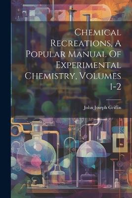 Chemical Recreations, A Popular Manual Of Experimental Chemistry, Volumes 1-2 - John Joseph Griffin - cover