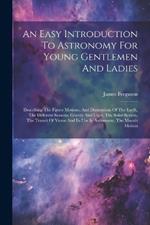 An Easy Introduction To Astronomy For Young Gentlemen And Ladies: Describing The Figure Motions, And Dimensions Of The Earth, The Different Seasons, Gravity And Light, The Solar System, The Transit Of Venus And Its Use In Astronomy, The Moon's Motion