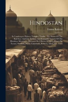 Hindostan: Its Landscapes, Palaces, Temples, Tombs: The Shores Of The Red Sea: And The Sublime And Romantic Scenery Of The Himalaya Mountains, Illustrated In A Series Of Views Drawn By Turner, Stanfield, Prout, Cattermole, Roberts, Allom, Etc. From - Emma Roberts - cover