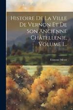 Histoire De La Ville De Vernon Et De Son Ancienne Châtellenie, Volume 1...