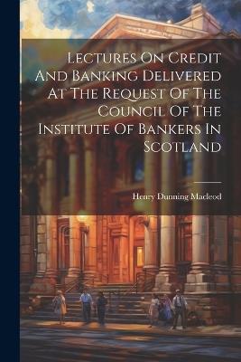 Lectures On Credit And Banking Delivered At The Request Of The Council Of The Institute Of Bankers In Scotland - Henry Dunning MacLeod - cover