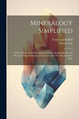 Mineralogy Simplified: A Short Method Of Determining And Classifying Minerals, By Means Of Simple Chemical Experiments In The Dry And Wet Way - Franz Von Kobell,Henry Erni - cover