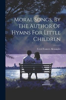 Moral Songs, By The Author Of Hymns For Little Children - Cecil Frances Alexander - cover