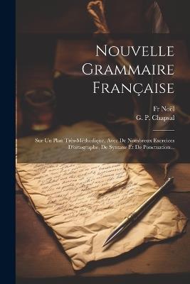 Nouvelle Grammaire Française: Sur Un Plan Très-méthodique, Avec De Nombreux Exercices D'ortographe, De Syntaxe Et De Ponctuation... - Noël - cover