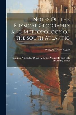 Notes On the Physical Geography and Meteorology of the South Atlantic: Together With Sailing Directions for the Principal Ports of Call, and for the Islands - William Henry Rosser - cover
