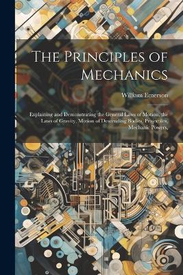 The Principles of Mechanics: Explaining and Demonstrating the General Laws of Motion, the Laws of Gravity, Motion of Descending Bodies, Projectiles, Mechanic Powers, - William Emerson - cover