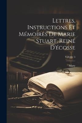 Lettres, Instructions Et Mémoires De Marie Stuart, Reine D'écosse; Volume 5 - Mary - cover