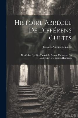 Histoire Abrégée De Différens Cultes: Des Cultes Qui Ont Précédé Et Amené L'idolatrie, Ou L'adoration Des Figures Humaines - Jacques-Antoine Dulaure - cover