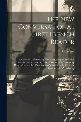 The New Conversational First French Reader: A Collection of Interesting Narratives, Adapted for Use in Schools, with a List of the Difficult Words to Be Learned by Heard. Conversation, Examination Questions, and a Complete French-English Vocabulary - Henri Bué - cover