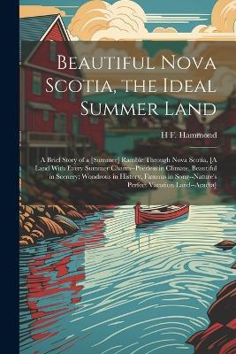 Beautiful Nova Scotia, the Ideal Summer Land: A Brief Story of a [Summer] Ramble Through Nova Scotia, [A Land With Every Summer Charm--Peerless in Climate, Beautiful in Scenery; Wondrous in History, Famous in Song--Nature's Perfect Vacation Land--Acadia] - H F Hammond - cover