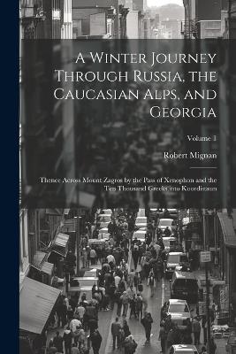 A Winter Journey Through Russia, the Caucasian Alps, and Georgia: Thence Across Mount Zagros by the Pass of Xenophon and the Ten Thousand Greeks, into Koordistaun; Volume 1 - Robert Mignan - cover
