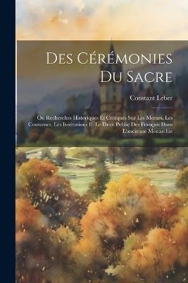 Des Cérémonies Du Sacre: Ou Recherches Historiques Et Critiques Sur Les Moeurs, Les Coutumes, Les Institutions Et Le Droit Public Des Français Dans L'ancienne Monarchie - Constant Leber - cover