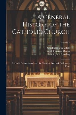 A General History of the Catholic Church: From the Commencement of the Christian Era Until the Present Time; Volume 1 - Charles Ignatius White,Martin John Spalding,Joseph Epiphane Darras - cover