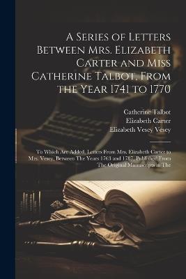 A Series of Letters Between Mrs. Elizabeth Carter and Miss Catherine Talbot, From the Year 1741 to 1770: To Which Are Added, Letters From Mrs. Elizabeth Carter to Mrs. Vesey, Between The Years 1763 and 1787, Published From The Original Manuscripts in The - Elizabeth Carter,Catherine Talbot,Elizabeth Vesey Vesey - cover