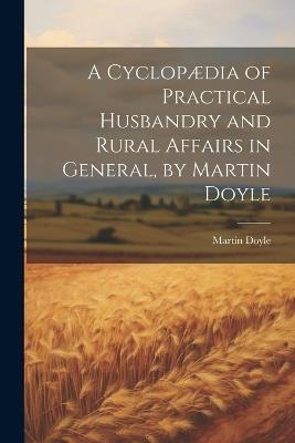 A Cyclopædia of Practical Husbandry and Rural Affairs in General, by Martin Doyle - Martin Doyle - cover