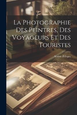 La Photographie Des Peintres, Des Voyageurs Et Des Touristes - Arsène Pélegry - cover