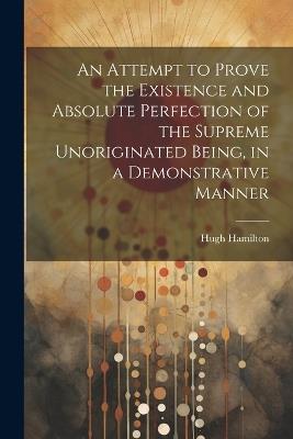 An Attempt to Prove the Existence and Absolute Perfection of the Supreme Unoriginated Being, in a Demonstrative Manner - Hugh Hamilton - cover
