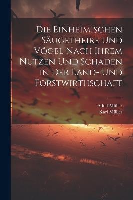 Die Einheimischen Säugetheire Und Vögel Nach Ihrem Nutzen Und Schaden in Der Land- Und Forstwirthschaft - Adolf Müller,Karl Müller - cover
