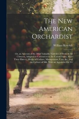 The New American Orchardist: Or, an Account of the Most Valuable Varieties of Fruit, of All Climates, Adapted to Cultivation in the United States, With Their History, Modes of Culture, Management, Uses, &c., and the Culture of Silk. With an Appendix On Ve - William Kenrick - cover