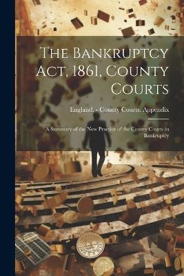 The Bankruptcy Act, 1861, County Courts: A Summary of the New Practice of the County Courts in Bankruptcy - cover