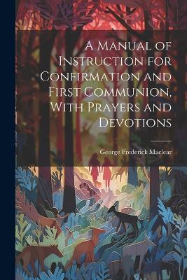 A Manual of Instruction for Confirmation and First Communion, With Prayers and Devotions - George Frederick Maclear - cover