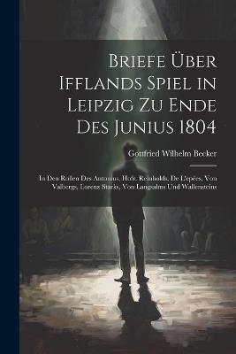 Briefe Über Ifflands Spiel in Leipzig Zu Ende Des Junius 1804: In Den Rollen Des Antonius, Hofr. Reinholds, De L'epées, Von Valbergs, Lorenz Starks, Von Langsalms Und Wallensteins - Gottfried Wilhelm Becker - cover