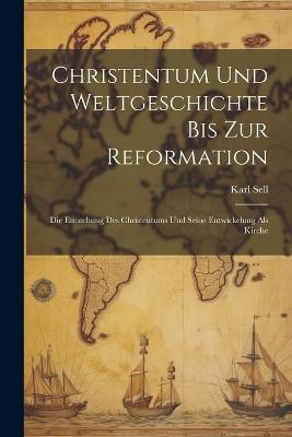 Christentum Und Weltgeschichte Bis Zur Reformation: Die Entstehung Des Christentums Und Seine Entwickelung Als Kirche - Karl Sell - cover