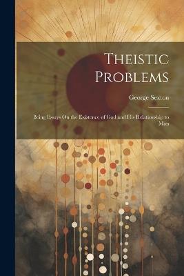 Theistic Problems: Being Essays On the Existence of God and His Relationship to Man - George Sexton - cover