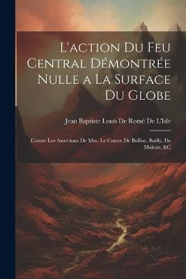 L'action Du Feu Central Démontrée Nulle a La Surface Du Globe: Contre Les Assertions De Mm. Le Comte De Buffon, Bailly, De Mairan, &c - cover