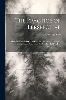 The Practice of Perspective: On the Principles of Dr. Brook Taylor: In a Series of Examples, ... Written Many Years Since, But Now First Published, by Joseph Highmore - Joseph Highmore - cover