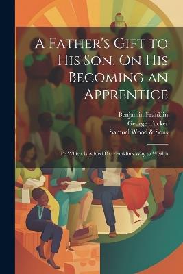 A Father's Gift to His Son, On His Becoming an Apprentice: To Which Is Added Dr. Franklin's Way to Wealth - Benjamin Franklin,George Tucker,Samuel Wood & Sons - cover