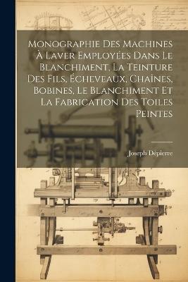 Monographie Des Machines À Laver Employées Dans Le Blanchiment, La Teinture Des Fils, Écheveaux, Chaînes, Bobines, Le Blanchiment Et La Fabrication Des Toiles Peintes - Joseph Dépierre - cover