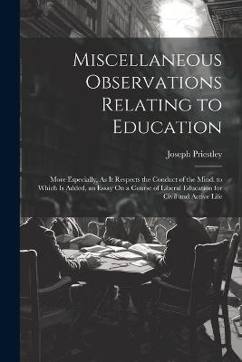 Miscellaneous Observations Relating to Education: More Especially, As It Respects the Conduct of the Mind. to Which Is Added, an Essay On a Course of Liberal Education for Civil and Active Life - Joseph Priestley - cover