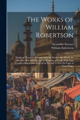 The Works of William Robertson: Historical Disquisition Concerning the Knowledge Which the Ancients Had of India; and the Progress of Trade With That Country Prior to Discovery of the Passage to It by the Cape of Good Hope - William Robertson,Alexander Stewart - cover
