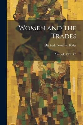 Women and the Trades: Pittsburgh, 1907-1908 - Elizabeth Beardsley Butler - cover