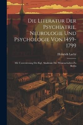 Die Literatur Der Psychiatrie, Neurologie Und Psychologie Von 1459-1799: Mit Unterstützung Der Kgl. Akademie Der Wissenschaften Zu Berlin - Heinrich Laehr - cover