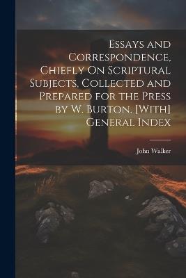 Essays and Correspondence, Chiefly On Scriptural Subjects, Collected and Prepared for the Press by W. Burton. [With] General Index - John Walker - cover