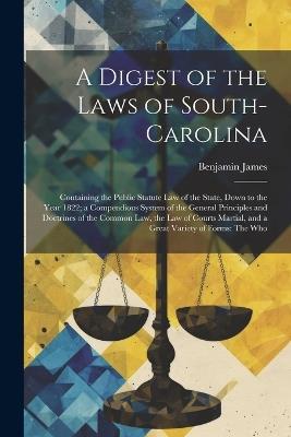 A Digest of the Laws of South-Carolina: Containing the Public Statute Law of the State, Down to the Year 1822; a Compendious System of the General Principles and Doctrines of the Common Law, the Law of Courts Martial, and a Great Variety of Forms: The Who - Benjamin James - cover