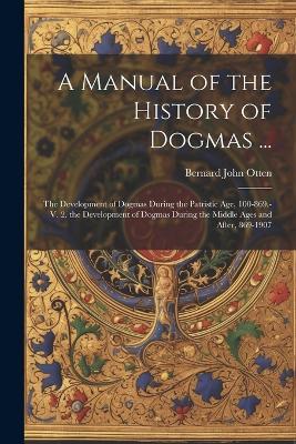 A Manual of the History of Dogmas ...: The Development of Dogmas During the Patristic Age, 100-869.-V. 2. the Development of Dogmas During the Middle Ages and After, 869-1907 - Bernard John Otten - cover